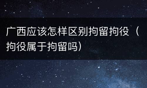 广西应该怎样区别拘留拘役（拘役属于拘留吗）
