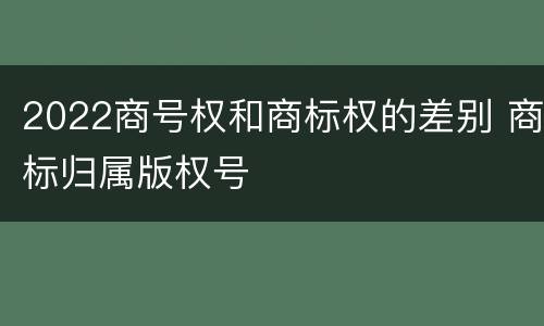 2022商号权和商标权的差别 商标归属版权号
