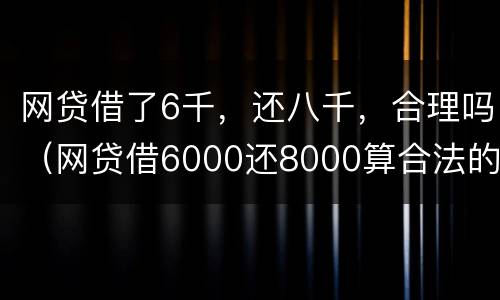 网贷借了6千，还八千，合理吗（网贷借6000还8000算合法的吗）