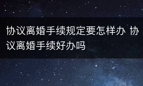 协议离婚手续规定要怎样办 协议离婚手续好办吗
