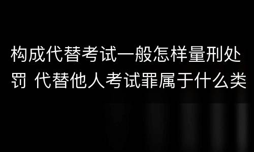 构成代替考试一般怎样量刑处罚 代替他人考试罪属于什么类犯罪
