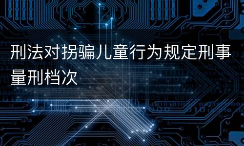 刑法对拐骗儿童行为规定刑事量刑档次