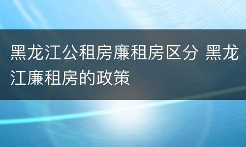 黑龙江公租房廉租房区分 黑龙江廉租房的政策