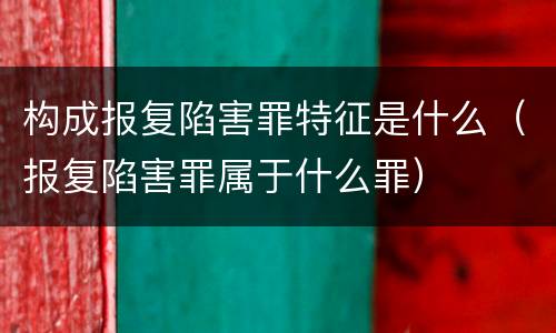 构成报复陷害罪特征是什么（报复陷害罪属于什么罪）