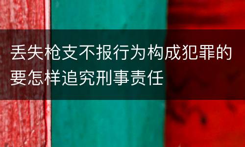 丢失枪支不报行为构成犯罪的要怎样追究刑事责任