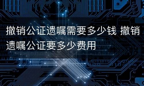 撤销公证遗嘱需要多少钱 撤销遗嘱公证要多少费用