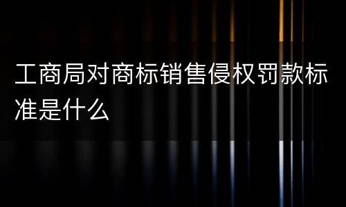 工商局对商标销售侵权罚款标准是什么