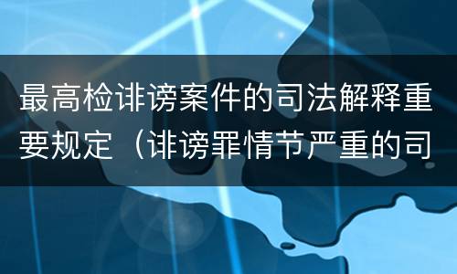 最高检诽谤案件的司法解释重要规定（诽谤罪情节严重的司法解释）