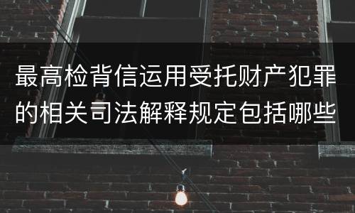 最高检背信运用受托财产犯罪的相关司法解释规定包括哪些重要内容