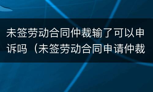 未签劳动合同仲裁输了可以申诉吗（未签劳动合同申请仲裁为什么还会输）