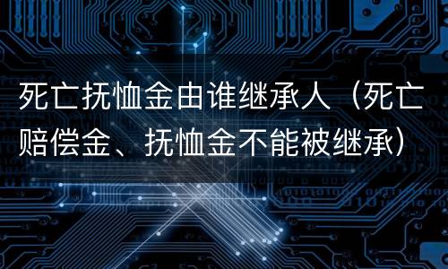 死亡抚恤金由谁继承人（死亡赔偿金、抚恤金不能被继承）