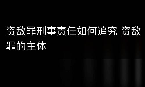 资敌罪刑事责任如何追究 资敌罪的主体