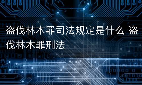 盗伐林木罪司法规定是什么 盗伐林木罪刑法
