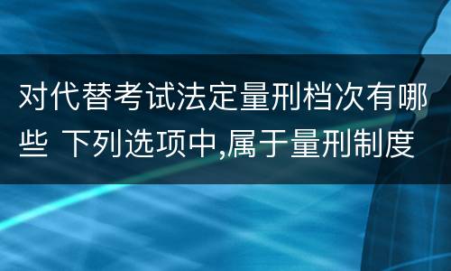对代替考试法定量刑档次有哪些 下列选项中,属于量刑制度的有