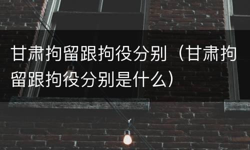 甘肃拘留跟拘役分别（甘肃拘留跟拘役分别是什么）