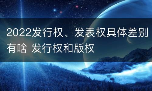 2022发行权、发表权具体差别有啥 发行权和版权