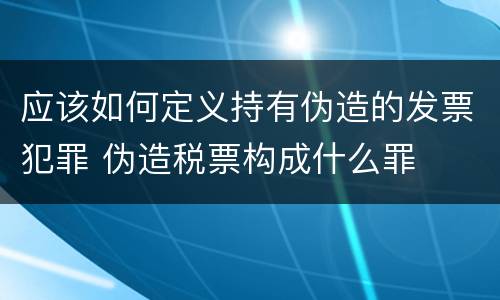 应该如何定义持有伪造的发票犯罪 伪造税票构成什么罪