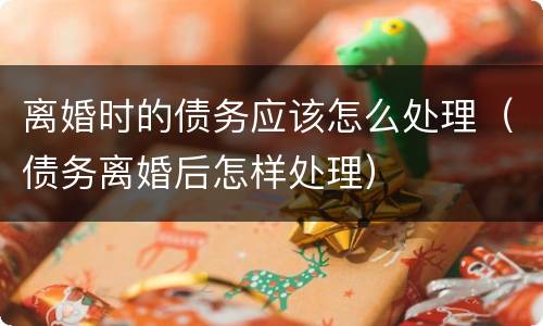 离婚时的债务应该怎么处理（债务离婚后怎样处理）