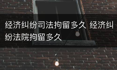 经济纠纷司法拘留多久 经济纠纷法院拘留多久