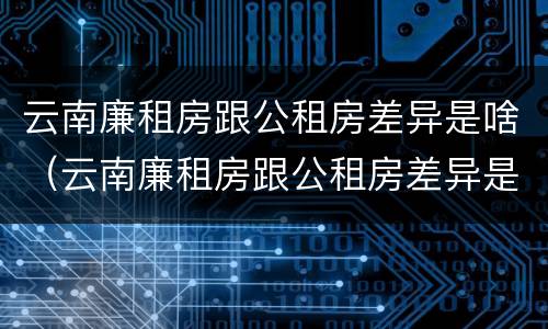 云南廉租房跟公租房差异是啥（云南廉租房跟公租房差异是啥原因）