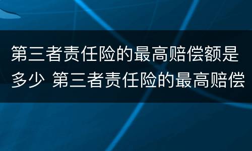 第三者责任险的最高赔偿额是多少 第三者责任险的最高赔偿额是多少钱