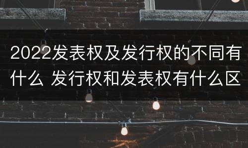 2022发表权及发行权的不同有什么 发行权和发表权有什么区别