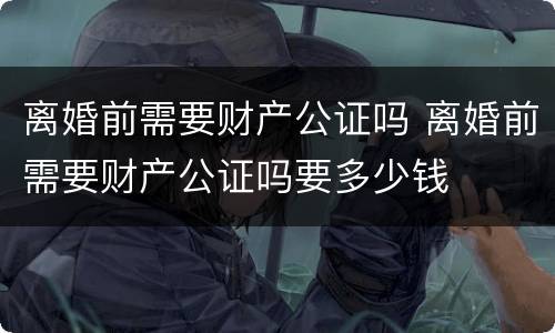 离婚前需要财产公证吗 离婚前需要财产公证吗要多少钱