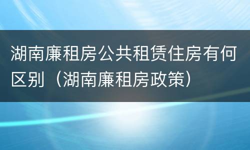 湖南廉租房公共租赁住房有何区别（湖南廉租房政策）