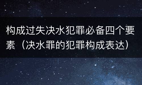 构成过失决水犯罪必备四个要素（决水罪的犯罪构成表达）