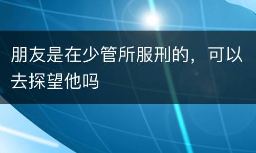 朋友是在少管所服刑的，可以去探望他吗