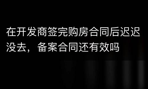 在开发商签完购房合同后迟迟没去，备案合同还有效吗