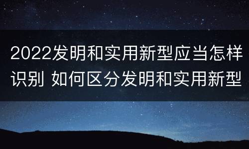 2022发明和实用新型应当怎样识别 如何区分发明和实用新型