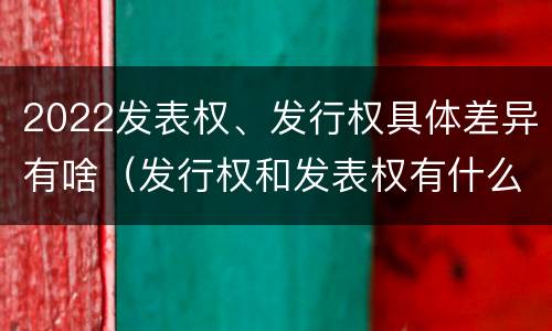 2022发表权、发行权具体差异有啥（发行权和发表权有什么区别）