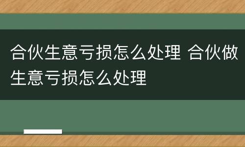 合伙生意亏损怎么处理 合伙做生意亏损怎么处理