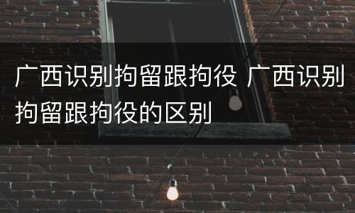 广西识别拘留跟拘役 广西识别拘留跟拘役的区别