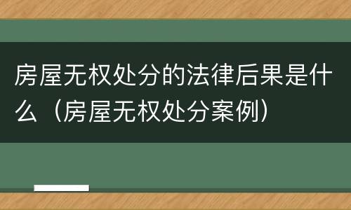 房屋无权处分的法律后果是什么（房屋无权处分案例）