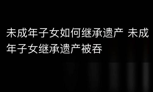 未成年子女如何继承遗产 未成年子女继承遗产被吞