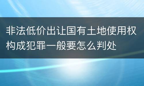 非法低价出让国有土地使用权构成犯罪一般要怎么判处
