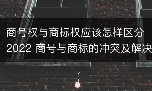 商号权与商标权应该怎样区分2022 商号与商标的冲突及解决措施