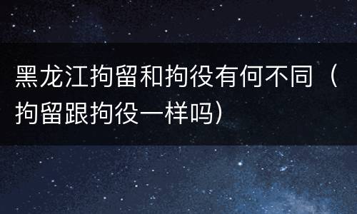 黑龙江拘留和拘役有何不同（拘留跟拘役一样吗）