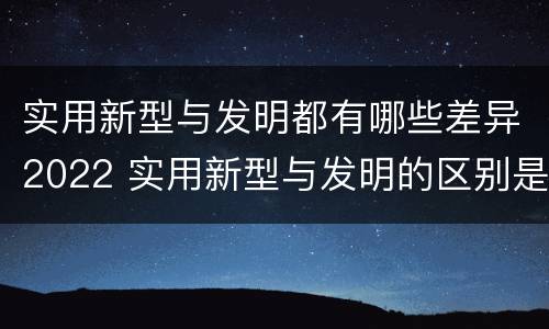 实用新型与发明都有哪些差异2022 实用新型与发明的区别是什么