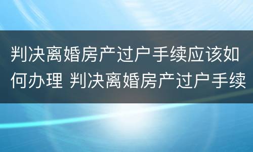 判决离婚房产过户手续应该如何办理 判决离婚房产过户手续应该如何办理呢