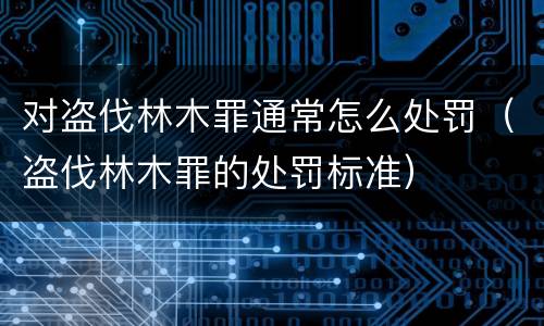 对盗伐林木罪通常怎么处罚（盗伐林木罪的处罚标准）
