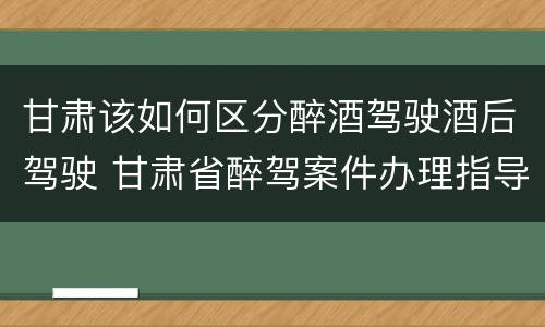 甘肃该如何区分醉酒驾驶酒后驾驶 甘肃省醉驾案件办理指导意见