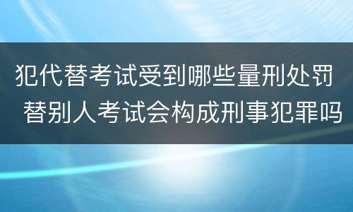 犯代替考试受到哪些量刑处罚 替别人考试会构成刑事犯罪吗
