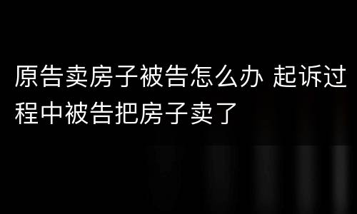 原告卖房子被告怎么办 起诉过程中被告把房子卖了