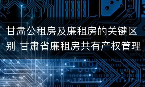 甘肃公租房及廉租房的关键区别 甘肃省廉租房共有产权管理办法