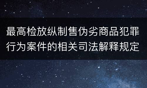 最高检放纵制售伪劣商品犯罪行为案件的相关司法解释规定有哪些主要内容