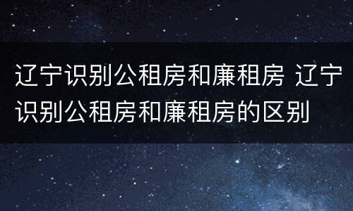 辽宁识别公租房和廉租房 辽宁识别公租房和廉租房的区别