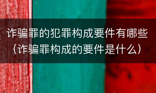 诈骗罪的犯罪构成要件有哪些（诈骗罪构成的要件是什么）
